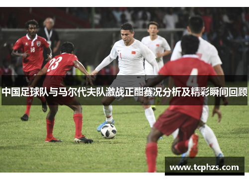 中国足球队与马尔代夫队激战正酣赛况分析及精彩瞬间回顾