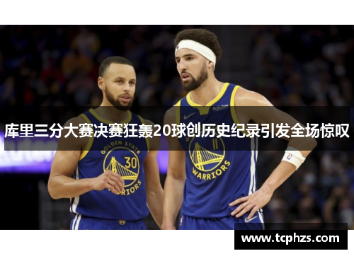 库里三分大赛决赛狂轰20球创历史纪录引发全场惊叹