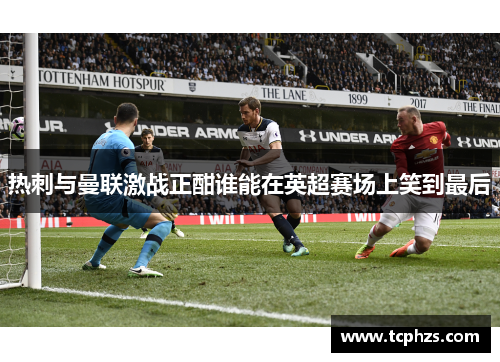 热刺与曼联激战正酣谁能在英超赛场上笑到最后