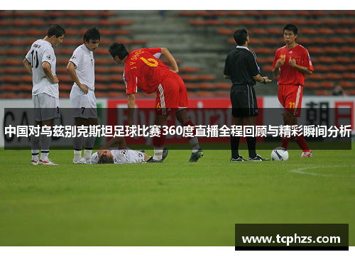 中国对乌兹别克斯坦足球比赛360度直播全程回顾与精彩瞬间分析