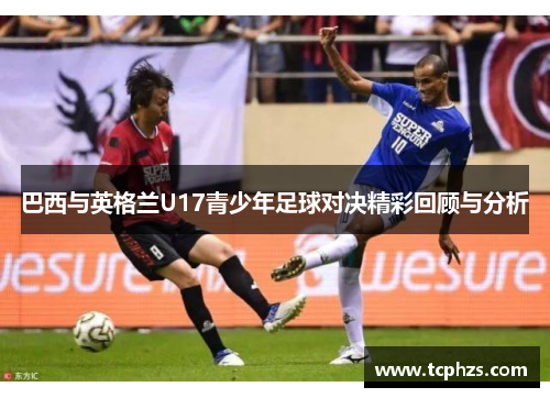 巴西与英格兰U17青少年足球对决精彩回顾与分析